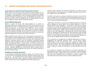 2.3 MARINE AIR COMMAND AND CONTROL SYSTEM (MACCS) PLAN
42
Future Marine Air Command and Control System Concepts
MACCS agencies have proven their utility supporting combat operations for over
seventy years. The future MACCS will continue to be tactically flexible, scalable,
and capable of rapid deployment. It will be manned by tactically and technically
proficient AC2 Marines positioned to support the ACE/MAGTF commander in the
execution of missions across the ROMO and will be interoperable with the joint
force and aligned to support capstone operational concepts.
Future MACCS Employment
Marines in combat will always need varying degrees of air support, air
defense/surveillance and a command post for the ACE. Current agencies and unit
organization will remain the baseline and point of departure for any near-term
MACCS re-organization. As the Marine Corps rebalances its forces to support
increasingly dispersed operations with smaller forces over greater distances,
aviation must adapt by providing new AC2 employment options for the MAGTF
commander both ashore and afloat. These options must continue to provide task-
organized, expeditionary, and state-of-the-art AC2 functionality.
MWCS detachments will provide the data communications requirements for a
multi-functional C2 node providing planners more flexibility as data and long range
communications will be internally sourced. Common data supporting shared
awareness, automated decision aides, and distributed collaborative planning
enables the aviation command & control to link warriors, weapons platforms, and
targets, massing desired effects in a timely manner. The ability to command and
control dispersed forces as they aggregate will become a core competency in this
new force construct as highlighted by dispersed forward presence and quick crisis
response. Balanced, expeditionary multi-functional nodes are ideally suited to
respond quickly to global contingencies and allow for the seamless expansion of
AC2 as the situation evolves
Amphibious Command and Control
The Commandant's updated planning guidance reaffirms that the Marine Corps is
a critical portion of our integrated naval forces, designed to project power ashore
from the sea. Our partnership with the Navy enables a forward-deployed and
engaged force that shapes, deters, responds, and projects power well into the
future. Marine aviation is actively engaged with their Navy counterparts to
determine where integration of command arrangements and control functions
may best provide a more cooperative and synergistic blue/green solution for the
AC2 of MAGTF assets operating afloat.
The MAGTF commander must possess the ability to command and control their
forces in support of an ever distributed and increasingly diverse mission set. As
part of this they must also be able to provide the full range of MACCS capabilities
from the sea base during STOM operations.
USMC Aviation & Tactical Air Control Group (TACGRU) leadership are integrating
aviation command & control Marines into sea-based operations in order to
optimize MAGTF littoral capabilities. Current lines of effort include aviation
command & control Marines attending Tactical Air Control Squadron (TACRON)
training to integrate with the Supporting Arms Coordination Center (SACC), Navy
Tactical Air Control Center (NTACC) and the Landing Force Operations Center
(LFOC) for future MEU deployments. Additionally, Joint Interface Control Officers
(JICO) are augmenting the TACRON staff on MEU deployments while TACRON
personnel are attending WTI as Command, Control & Communications (C3)
students. To date, four Navy TACRON stduents have graduated WTI. The goal is to
have at least one TACRON member per MEU who has graduated WTI.
This is required due to emerging aircraft capabilities aligning with an increase in
disaggregated and distributed operations afloat. As new Marine aviation
platforms begin to field, they will provide more capability and higher fidelity
information to ships via new sensors and gateways enabling such concepts as Sea
Shield and Sea Strike. Also, forward-deployed C2 nodes equipped with netted
sensors, CAC2S and a TPS-80, will contribute fire control quality data to the naval
force.
Our sea-based C2 integration will enhance the command relationships and
partnerships among the Navy and Marine Corps team afloat. Properly employed
MACCS Marines afloat, supported by the right mix of AC2 systems, and working
with their naval counterparts will be positioned to process, integrate, and
operationalize this myriad of information in support of MAGTF operations.
 