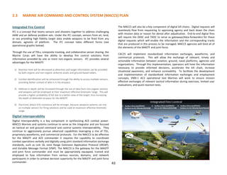 2.3 MARINE AIR COMMAND AND CONTROL SYSTEM (MACCS) PLAN
43
Integrated Fire Control
IFC is a concept that teams sensors and shooters together to address challenging
AAW and air defense problem sets. Under the IFC concept, sensors from air, land,
or sea providing high fidelity target data enable weapons to be fired from any
domain, agnostic of platform. The IFC concept takes different forms (see
operational graphic below):
Through the use of TDLs, composite tracking, and collaborative sensor sharing, the
Marine Corps will have the ability to develop fire control solutions from
information provided by one or more non-organic sensors. IFC provides several
advantages for the MAGTF:
1) Reaction time will be decreased as detection and target information can be provided
by both organic and non-organic airborne assets and ground-based radars.
2) Combat identification will be enhanced through the ability to access multiple sensors,
providing better context of who is in the airspace.
3) Defense-in-depth will be increased through the use of data from non-organic sensors
and weapons will be employed at their maximum effective kinematic range. This will
provide a higher probability of kill due to a better view of the target, thus increasing
the depth of defended airspace for the MAGTF.
4) Electronic attack (EA) resistance will be stronger, because weapons systems can rely
on multiple sensors for firing solutions and be used at maximum effective kinematic
range.
Digital Interoperability
Digital interoperability is a key component in synthesizing ACE combat power.
MACCS Marines and systems continue to serve as the integrator and are focused
on tactical air and ground command and control systems interoperability. They
continue to aggressively pursue advanced capabilities leveraging a mix of TDL,
proprietary waveforms, and commercial protocols. For the MACCS to be effective
for the MAGTF and ACE commander it requires the capability to coordinate
combat operations verbally and digitally using joint standard information exchange
standards, such as Link 16, Joint Range Extension Application Protocol (JREAP),
and Variable Message Format (VMF). The MACCS is the gateway for the MAGTF
and joint force commander and must be appropriately equipped, trained and
employed to fuse information from various sources, domains, and network
participants in order to achieve decision superiority for the MAGTF and joint force
commander.
The MACCS will also be a key component of digital kill chains. Digital requests will
seamlessly flow from requesting to approving agency and back down the chain
with mission data or reason for denial after adjudication. End-to-end digital fires
will require the DASC and TAOC to serve as gateways/data-forwarders for these
digital requests which will enable the information and the corresponding tracks
that are produced in this process to be managed. MACCS agencies will bind all of
the elements of the MAGTF and joint force.
CAC2S will implement standardized information exchanges, waveforms, and
commercial protocols. This will allow the exchange of relevant, timely and
actionable information between aviation, ground, naval platforms, agencies and
organizations. Through this implementation, operators will have the information
necessary to provide informed decisions, accelerate the kill chain, increase
situational awareness, and enhance survivability. To facilitate the development
and implementation of standardized information exchanges and employment
concepts, VMX-1 AC2 operational test Marines will work to ensure mission
effective exchanges of relevant tactical information during exercises, limited user
evaluations, and quick reaction tests.
 