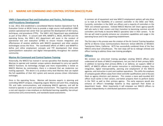 2.3 MARINE AIR COMMAND AND CONTROL SYSTEM (MACCS) PLAN
VMX-1 Operational Test and Evaluation and Tactics, Techniques,
and Procedures Development
In July 2013, DCA established a consolidated Marine Aviation Operational Test &
Evaluation Center at MCAS Yuma to provide a single source multi-platform USMC
aviation operational test center that can optimize the development of ACE tactics,
techniques, and procedures (TTPs). The VMX-1 AC2 Department was established
as part of that effort. In concert with APX, MAWTS-1, MCSC, MCOTEA and the
operating forces, the VMX-1 AC2 department will assist in the conduct of
operational test and evaluation (OT&E) to ensure mission integration and
effectiveness of aviation platforms with MACCS equipment and other aviation
technologies across the force. The coordinated efforts of VMX-1 and MAWTS-1
define and refine employment concepts and TTP development that drives
system/platform evaluation and digital interoperability throughout the aviation
community.
Marine Air Command and Control System Training
Historically, the MACCS has trained in narrow specialties that develop specialized
Marines to operate and maintain unique systems developed to carry out specific
MACCS functions. As technology changes and more responsibility is levied on
MACCS Marines by commanders, there is a demand that we modernize our
training approach. The desire is to produce entry level Marines that can exploit
the full capabilities of their AC2 system and execute process driven information
exchanges.
Once in the operating forces, Marines will become experts in planning and
controlling MAGTF airspace, integrating organic Marine and joint fires, employing
TDL and radio communications, and employing MACCS agencies, and will be
trained to operate in a joint and coalition environment. This expertise comes with
a cost and requires a new emphasis on distributed learning capability, live-virtual-
constructive (LVC) environments, and standards-based assessments.
A common set of equipment and new MACCS employment options will also drive
us to look at the feasibility of a common controller in the DASC and TAOC.
Currently, controllers in the DASC are officers and a majority of controllers in the
TAOC are enlisted operators. Enlisted MACCS Marines will retain agency-specific
skill sets early in their careers and then transition to becoming common aircraft
controllers and finally to become MACCS specialists later in their careers. To do
this we will need to greatly enhance our simulation capabilities and usage in the
operating forces and in the supporting establishment.
The first step in this process was the creation of the Air Control Training Squadron
(ACTS) at Marine Corps Communications Electronic School (MCCES) at MCAGCC
Twentynine Palms, California. ACTS has successfully combined three of the four
MACCS entry-level schoolhouses. The next steps will be to redesign enlisted and
officer training to address these new training paradigms.
Officers
We envision our entry-level training paradigm creating MACCS officers who
understand all facets of MACCS employment, not just that of their primary MOS.
In addition to learning their primary MOSs in air defense, air support, GBAD or
MATC, all MACCS officers will receive instruction in civil/military airspace, fires
integration, digital interoperability, planning and employment of the MACCS
agencies, and instruction in joint and coalition operations. This shifts the emphasis
of company-grade officers away from initial controller qualifications and re-focuses
them as agency directors and planners. This creates a more well-rounded AC2
officer much earlier in their careers, and better prepares them to perform duties
in the TACC as well as their primary agency. This early exposure would also
enhance an officer’s knowledge baseline as they approach their duties as
department heads. Most importantly it will empower our MACCS officers to
operate independently in a distributed operations environment.
44
 