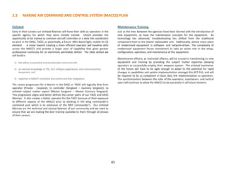 2.3 MARINE AIR COMMAND AND CONTROL SYSTEM (MACCS) PLAN
Enlisted
Early in their careers our enlisted Marines will hone their skills as operators in the
specific agency for which they were initially trained. CAC2S provides the
opportunity to be trained as common aircraft controller or a data link coordinator
to work in the DASC, TAOC, or potentially, a future MEU based light, mobile Air C2
element . A move toward creating a more efficient operator will baseline skills
across the MACCS and provide a larger pool of capability that gives greater
professional continuity for an extremely perishable skillset. The ideal skillset we
will build is:
1) the ability to positively and procedurally control aircraft;
2) an intimate knowledge of TDL, AC2 software applications, and communications
equipment; and
3) expertise in MAGTF command and control and fires integration.
The career progression for a Marine in the DASC or TAOC will logically flow from
operator (Private - Corporal), to controller (Sergeant – Gunnery Sergeant), to
enlisted subject matter expert (Master Sergeant – Master Gunnery Sergeant).
This progression aligns and better defines the career paths of our TAOC and DASC
Marines. It also creates a better operator for the TACC because of their exposure
to different aspects of the MACCS prior to working in the wing commander’s
command post which is an extension of the MEF commander’s. Our enlisted
Marines are the technical and tactical bedrock of our community and we need to
ensure that we are making the best training available to them through all phases
of their careers.
Maintenance Training
Just as the lines between the agencies have been blurred with the introduction of
new equipment, so have the maintenance concepts for the equipment. As
technology has advanced, troubleshooting has shifted from the traditional
component-level to the lowest replaceable unit. Additionally, almost every piece
of modernized equipment is software- and network-driven. The complexity of
modernized equipment forces maintainers to take an active role in the setup,
configuration, operation, and maintenance of this equipment.
Maintenance officers, as restricted officers, will be crucial to transitioning to new
equipment and training by providing the subject matter expertise allowing
operators to successfully employ their weapons system. The enlisted maintainer
of the future will have to be agile enough to adapt to the potential for rapid
changes in capabilities and system implementation amongst this AC2 FoS, and will
be required to be as competent in basic data link implementation as operators.
The synchronization between the roles of the operators, maintainers, and tactical
users will continue to allow the MACCS to be successful in all future missions.
45
 