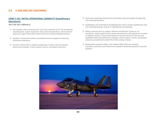 2.4 F-35B AND 35C LIGHTNING
48
USMC F-35C INITIAL OPERATIONAL CAPABILITY (Expeditionary
Operations):
The F-35C IOC is defined as:
1) One squadron with a threshold of 6 F-35C and an objective of 10 F-35C aircraft with
required spares, support equipment, tools, technical publications, and a functional
Autonomic Logistic Information System (ALIS V2) including enabling peripherals.
2) Squadron manned with trained and certified personnel capable of conducting
autonomous operations.
3) Aircraft in a Block 3iP6.21 software configuration or better with the requisite
performance envelope, mission systems, sensors, and weapon clearances.
4) Home base supporting infrastructure and facilities ready and capable of supporting
and sustaining operations.
5) Qualifications and certifications for deploying the F-35C to austere expeditionary sites
and conducting landings using M-31 Expeditionary Arresting Gear.
6) Ability to execute close air support, offensive and defensive counter air, air
interdiction, assault support escort, armed reconnaissance, and suppression of enemy
air defense missions in concert with Marine Air Ground Task Force resources and
capabilities within the performance envelope, mission systems, sensors, and weapon
clearances provided by the Block 3iP6.21 fleet release or better.
7) Naval aviation enterprise (NAE), Joint Program Office (JPO) and contractor
procedures, processes, and infrastructure capable of sustaining operations of the IOC
squadron.
 
