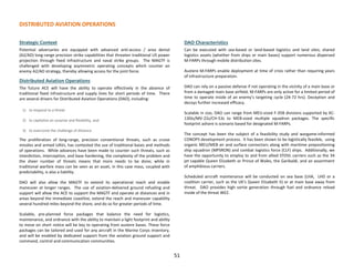 DISTRIBUTED AVIATION OPERATIONS
51
Strategic Context
Potential adversaries are equipped with advanced anti-access / area denial
(A2/AD) long-range precision strike capabilities that threaten traditional US power
projection through fixed infrastructure and naval strike groups. The MAGTF is
challenged with developing asymmetric operating concepts which counter an
enemy A2/AD strategy, thereby allowing access for the joint force.
Distributed Aviation Operations
The future ACE will have the ability to operate effectively in the absence of
traditional fixed infrastructure and supply lines for short periods of time. There
are several drivers for Distributed Aviation Operations (DAO), including:
1) to respond to a threat
2) to capitalize on surprise and flexibility, and
3) to overcome the challenge of distance.
The proliferation of long-range, precision conventional threats, such as cruise
missiles and armed UAVs, has contested the use of traditional bases and methods
of operations. While advances have been made to counter such threats, such as
interdiction, interception, and base hardening, the complexity of the problem and
the sheer number of threats means that more needs to be done; while in
traditional warfare mass can be seen as an asset, in this case mass, coupled with
predictability, is also a liability.
DAO will also allow the MAGTF to extend its operational reach and enable
maneuver at longer ranges. The use of aviation-delivered ground refueling and
support will allow the ACE to support the MAGTF and operate at distances and in
areas beyond the immediate coastline, extend the reach and maneuver capability
several hundred miles beyond the shore, and do so for greater periods of time.
Scalable, pre-planned force packages that balance the need for logistics,
maintenance, and ordnance with the ability to maintain a light footprint and ability
to move on short notice will be key to operating from austere bases. These force
packages can be tailored and used for any aircraft in the Marine Corps inventory,
and will be enabled by dedicated support from the aviation ground support and
command, control and communication communities.
DAO Characteristics
Can be executed with sea-based or land-based logistics and land sites; shared
logistics assets (whether from ships or main bases) support numerous dispersed
M-FARPs through mobile distribution sites.
Austere M-FARPs enable deployment at time of crisis rather than requiring years
of infrastructure preparation.
DAO can rely on a passive defense if not operating in the vicinity of a main base or
from a damaged main base airfield. M-FARPs are only active for a limited period of
time to operate inside of an enemy’s targeting cycle (24-72 hrs). Deception and
decoys further increased efficacy.
Scalable in size, DAO can range from MEU-sized F-35B divisions supported by KC-
130Js/MV-22s/CH-53s to MEB-sized multiple squadron packages. The specific
footprint ashore is scenario based for designated M-FARPs.
The concept has been the subject of a feasibility study and wargame-informed
CONOPS development process. It has been shown to be logistically feasible, using
organic MEU/MEB air and surface connectors along with maritime prepositioning
ship squadron (MPSRON) and combat logistics force (CLF) ships. Additionally, we
have the opportunity to employ to and from allied STOVL carriers such as the 34
jet capable Queen Elizabeth or Prince of Wales, the Garibaldi, and an assortment
of amphibious carriers.
Scheduled aircraft maintenance will be conducted on sea base (LHA, LHD or a
coalition carrier, such as the UK's Queen Elizabeth II) or at main base away from
threat. DAO provides high sortie generation through fuel and ordnance reload
inside of the threat WEZ.
 