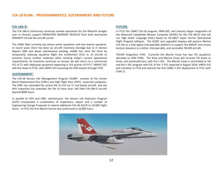 F/A-18 PLAN : PROGRAMMATICS, SUSTAINMENT AND FUTURE
57
F/A-18A-D:
The F/A-18A-D community continues combat operations for the fifteenth straight
year as Hornets support OPERATION INHERENT RESOLVE from both land-based
SPMAGTF-CR and the aircraft carrier.
The USMC fleet currently has eleven active squadrons and one reserve squadron.
In recent years there has been an aircraft inventory shortage due to In Service
Repairs (ISR) and depot maintenance backlog. HQMC has reset the force by
temporarily reducing squadron flight line entitlement (FLE) to 10 aircraft to
preserve future combat readiness while meeting today’s current operational
requirements. As inventory continues to recover we will return to a community
FLE of 12 with deploying squadrons beginning in 3rd quarter of FY17. VMFAT-101
will shut down in FY23, with VMFA-323 assuming the FRD mission through FY29
SUSTAINMENT:
The F/A-18 Service Life Management Program (SLMP) consists of the Center
Barrel Replacement Plus (CBR+) and High Flight Hour (HFH) inspection programs.
The CBR+ has extended the service life of 210 Lot 17 and below aircraft and the
HFH inspection has extended the life of more than 160 DoN F/A-18A-D aircraft
beyond 8000 hours.
In parallel to HFH and CBR+ maintenance, the Service Life Extension Program
(SLEP) incorporates a combination of inspections, repairs and a number of
Engineering Change Proposals to extend additional F/A-18 A/C/D to 10,000 Flight
Hours. In FY15 the first Marine Hornet was authorized to 10,000 hours.
FUTURE:
In FY15 the USMC F/A-18 program, PMA-265, and industry began integration of
the Advanced Capabilities Mission Computer (ACMC) for the F/A-18C/D that will
run High Order Language (HOL) based on FA-18E/F Super Hornet Operational
Flight Program software. The ACMC and upgraded displays will posture Marine
F/A-18s as a fully digital interoperable platform to support the MAGTF and ensure
tactical relevance as a lethal, interoperable, and survivable TACAIR aircraft.
TACAIR Integration (TAI): Currently the Marine Corps has two TAI squadrons
allocated to USN CVWs. The Navy and Marine Corps will increase TAI levels to
three, and eventually four, with the F-35C. The Marine Corps is committed to TAI
and the F-35C program with IOC of the F-35C expected in August 2018. VMFA-314
will transition in FY19 and execute the first USMC F-35C deployment in FY21 with
CVW-11.
 