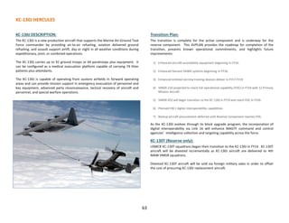KC-130J HERCULES
63
KC-130J DESCRIPTION:
The KC-130J is a new production aircraft that supports the Marine Air-Ground Task
Force commander by providing air-to-air refueling, aviation delivered ground
refueling, and assault support airlift, day or night in all weather conditions during
expeditionary, joint, or combined operations.
The KC-130J carries up to 92 ground troops or 64 paratroops plus equipment. It
can be configured as a medical evacuation platform capable of carrying 74 litter
patients plus attendants.
The KC-130J is capable of operating from austere airfields in forward operating
areas and can provide mission support in emergency evacuation of personnel and
key equipment, advanced party reconnaissance, tactical recovery of aircraft and
personnel, and special warfare operations.
Transition Plan:
The transition is complete for the active component and is underway for the
reserve component. This AVPLAN provides the roadmap for completion of the
transition, presents known operational commitments, and highlights future
improvements:
1) Enhanced aircraft survivability equipment beginning in FY16.
2) Enhanced Harvest HAWK systems beginning in FY18.
3) Enhanced enlisted aircrew training devices deliver in FY17-FY19
4) VMGR-234 projected to reach full operational capability (FOC) in FY24 with 12 Primary
Mission Aircraft.
5) VMGR-452 will begin transition to the KC-130J in FY19 and reach FOC in FY26.
6) Planned EW / digital interoperability capabilities.
7) Backup aircraft procurement deferred until Reserve Component reaches FOC.
As the KC-130J evolves through its block upgrade program, the incorporation of
digital interoperability via Link 16 will enhance MAGTF command and control
agencies’ intelligence collection and targeting capability across the force.
KC-130T (Reserve only):
USMCR KC-130T squadrons began their transition to the KC-130J in FY14. KC-130T
aircraft will be divested incrementally as KC-130J aircraft are delivered to 4th
MAW VMGR squadrons.
Divested KC-130T aircraft will be sold via foreign military sales in order to offset
the cost of procuring KC-130J replacement aircraft.
 