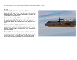KC-130 J AND T PLAN : PROGRAMMATICS, SUSTAINMENT, AND FUTURE
KC-130J
HARVEST HAWK: The USMC fielded a bolt-on/bolt-off ISR/weapon mission kit
for use on existing KC-130J aircraft. A total of 10 aircraft are modified to
employ the Harvest HAWK kits with 5 modified aircraft in 2d MAW and 5
modified aircraft in 3d MAW. The Marine Corps intends to outfit all KC-130J
aircraft with the Harvest HAWK system.
This mission kit enables the KC-130J aircraft into a platform capable of
performing persistent targeting ISR and delivering precision fires using Hellfire
or SOPGM family munitions such as the Griffin. This mission kit is a
complementary capability taking advantage of the aircraft's endurance and/or
range.
First deployed in October 2010, Harvest HAWK missions resulted in success in
theater. With the Harvest HAWK ISR / Weapon Mission kit installed, the KC-
130J provides the MAGTF commander with a platform capable of extended
endurance multi-sensor imagery reconnaissance and on-call close air support
in low threat scenarios.
Throughout 2017, the mission kit will continue installation and testing of
sensor and fire control system upgrades to address system obsolescence and
eliminate deficiencies, while sustaining relevancy through transition from P2A
Hellfire to the P4 Hellfire, and eventually JAGM. The VMGR Fleet utilization of
the new modifications to the Harvest HAWK aircraft are anticipated in FY18.
64
 