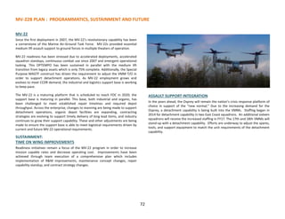 MV-22B PLAN : PROGRAMMATICS, SUSTAINMENT AND FUTURE
MV-22
Since the first deployment in 2007, the MV-22’s revolutionary capability has been
a cornerstone of the Marine Air-Ground Task Force. MV-22s provided essential
medium lift assault support to ground forces in multiple theaters of operation.
MV-22 readiness has been stressed due to accelerated deployments, accelerated
squadron standups, continuous combat use since 2007 and emergent operational
tasking. This OPTEMPO has been sustained in parallel with the medium lift
transition from legacy assets which is only 75% complete. Additionally, the Special
Purpose MAGTF construct has driven the requirement to adjust the VMM T/O in
order to support detachment operations. As MV-22 employment grows and
evolves to meet CCDR demand, the industrial and logistics support base is working
to keep pace.
The MV-22 is a maturing platform that is scheduled to reach FOC in 2020; the
support base is maturing in parallel. This base, both industrial and organic, has
been challenged to meet established repair timelines and required depot
throughput. Across the enterprise, changes to manning are being made to support
detachment operations, organic depot facilities are expanding, contracting
strategies are evolving to support timely delivery of long lead items, and industry
continues to grow their support capability. These and other adjustments are being
made to ensure the support base is able to meet logistical requirements driven by
current and future MV-22 operational requirements.
SUSTAINMENT:
TIME ON WING IMPROVEMENTS
Readiness initiatives remain a focus of the MV-22 program in order to increase
mission capable rates and decrease operating cost. Improvements have been
achieved through team execution of a comprehensive plan which includes
implementation of R&M improvements, maintenance concept changes, repair
capability standup, and contract strategy changes.
FUTURE:
ASSAULT SUPPORT INTEGRATION
In the years ahead, the Osprey will remain the nation’s crisis response platform of
choice in support of the “new normal.” Due to the increasing demand for the
Osprey, a detachment capability is being built into the VMMs. Staffing began in
2014 for detachment capability in two East Coast squadrons. An additional sixteen
squadrons will receive the increased staffing in FY17. The 17th and 18th VMMs will
stand-up with a detachment capability. Efforts are underway to adjust the spares,
tools, and support equipment to match the unit requirements of the detachment
capability.
72
 
