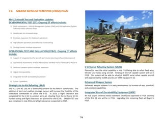 2.6 MARINE MEDIUM TILTROTOR (VMM) PLAN
74
MV-22 Aircraft Test and Evaluation Updates
DEVELOPMENTAL TEST (DT): Ongoing DT efforts include:
1) Fleet sustainment – Vehicle Management System (VMS) and JVX Application System
Software (JASS) software drops
2) Nacelle sails for increased range
3) Envelope expansion for shipboard operations
4) High altitude operations and defensive maneuvering
5) Strategic tanker envelope expansion
OPERATIONAL TEST AND EVALUATION (OT&E): Ongoing OT efforts
include:
1) Support of integrated test for aircraft and mission planning software development
2) Operational assessments of flare effectiveness and Blue Force Tracker (BFT) Phase IV
3) Defensive weapon system envelope expansion
4) Digital interoperability
5) Integrated Aircraft Survivability Equipment
6) Future Capabilities
Strategic Air-to-Air Refueling (AAR)
The V-22 and KC-130 are a formidable tandem for the MAGTF commander. The
addition of joint and coalition strategic tankers will increase the flexibility of the
combatant commander to utilize the V-22. In 2014, a flight clearance was
completed for the V-22 to conduct air-to-air refueling from the Air Force KC-10.
Further testing and flight clearances are planned for the KC-46. OMEGA-707 test
was completed in July 2016 and a flight clearance is expected by FY17.
V-22 Aerial Refueling System (VARS)
Planned to have the initial capability in mid FY18 being able to refuel fixed wing,
tiltrotor and rotary wing aircraft. Fielding of the full capable system will be in
FY19. This system will be able to refuel all MAGTF aerial refuel capable aircraft
with approximately 10,000 pounds per VARS-equipped V-22.
Enhanced Weapon System
Enhanced weapon systems is in early development to increase all-axis, stand-off,
and precision capabilities.
Integrated Aircraft Survivability Equipment (IASE)
An IASE urgent universal needs statement (UUNS) was approved in FY14. Delivery
of the first 24 sets will be in FY16. Upgrading the remaining fleet will begin in
FY17.
 
