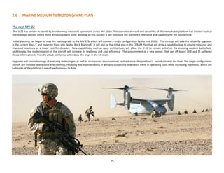 2.6 MARINE MEDIUM TILTROTOR (VMM) PLAN
The next MV-22
The V-22 has proven its worth by transforming rotorcraft operations across the globe. The operational reach and versatility of this remarkable platform has created tactical
and strategic options where there previously were none. Building on this success is key to ensure the platform’s relevance and capability for the future force.
Initial planning has begun to map the next upgrade to the MV-22B, which will achieve a single configuration by the mid 2020s. This concept will take the reliability upgrades
in the current Block C and integrate them into fielded Block B aircraft. It will also be the initial step in the CCRAM Plan that will drive a capability leap to ensure relevance and
improved readiness at a lower cost for decades. New capabilities, such as open architecture, will allow the V-22 to remain lethal on the evolving modern battlefield.
Additionally, the modernization of the aircraft will increase its readiness and cost efficiency. The procurement of a new sensor, that can off-board IASE and DI gathered
threat information to friendly attack platforms, will reduce the steps in the kill chain.
Upgrades will take advantage of maturing technologies as well as incorporate improvements realized since the platform’s introduction to the fleet. The single configuration
aircraft will increase operational effectiveness, reliability and maintainability. It will also sustain the downward trend in operating costs while increasing readiness, which are
hallmarks of the platform's overall performance to date.
75
 