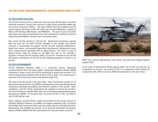 CH-53E PLAN: PROGRAMMATICS, SUSTAINMENT AND FUTURE
CH-53E SUPER STALLION:
The CH-53E entered service in 1981 and is the only heavy lift helicopter in the DoD
rotorcraft inventory. Current force construct is eight active component HMHs and
one reserve component HMH(-). The Super Stallion fleet has enabled heavy lift
assault support operations in OEF, OIF, HOA, and is forward deployed in support of
MEUs, UDP Okinawa, MRF-Darwin and SPMAGTFs. The past 14 years of combat
operations and various humanitarian crises have validated the relevance of vertical
heavy lift by both MAGTF and joint force commanders alike.
The current CH-53E inventory is 146 aircraft. Replacement production capacity
does not exist nor are there CH-53Es available in war storage. Low aircraft
inventory is accentuated by pipeline aircraft (aircraft receiving modifications,
depot level repairs, and standard depot-level maintenance), obsolescence issues
and a supply posture associated with an aging airframe. The result is a lack of
physical assets ready for tasking on the flight line. Due to this shortfall a
squadron’s Primary Aircraft Inventory (PAI) is 12 aircraft. Transition to the CH-53K
will enable re-distribution of CH-53E aircraft, allowing squadrons to return to 16
aircraft.
CH-53E SUSTAINMENT:
CH-53E Readiness Recovery Effort is a continuous process addressing
recommendations from the Super Stallion Independent Readiness Review (SSIRR)
conducted in order to assist the CH-53E community to achieve and maintain T-2.0
until Full Operational Capability (FOC) of the CH-53K in 2029. The recovery plan is
expected to be a three year process extending through FY19.
The reset of all 146 aircraft is the main effort. Reset specification consists of all
Maintenance Requirement Cards (MRC) including phase cycle and calendar/special
inspections improving serviceability and material condition of the aircraft. Upon
completion, a full FCF will be conducted by the squadron to ensure the aircraft is
returned Full Mission Capable (FMC) with zero outstanding Awaiting Maintenance
Discrepancies (AWM). At any given time, 16 aircraft will be in reset. By 2020 all
146 CH-53Es will be reset.
Other readiness recovery efforts include procurement of the correct amount of
Individual Material Readiness List (IMRL) and Support Equipment (SE), Functional
Check Flight (FCF) training for pilots and crew chiefs, procure 5 Portable Electronic
Maintenance Aids (PEMAs) per aircraft, fix all Technical Publication Discrepancy
Reports (TPDRs), AMARG MH-53E reconstitution for stick and rudder aircraft at
HMHT-302, Contract Maintenance Field Teams, and fully fund Program Related
Logistics (PRL).
In the realm of Performance Based Logistics (PBL), the CH-53E currently has 10
components on contract. By summer of 2017 it is expected to have another 65
components with efforts to pursue additional components in the near future.
82
 