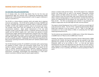 MARINE HEAVY HELICOPTER (HMH) PLAN CH-53K
CH-53K KING STALLION DESCRIPTION:
On 27 October 2015, the CH-53K King Stallion flew for the first time and
developmental flight test continues with 4 Engineering Developmental Model
(EDM) aircraft. OT-B1 testing is being conducted in order to support a Milestone C
decision in 2nd QTR FY 17.
The CH-53K is a critical airborne connector which will enable ship to objective
maneuver and seabasing . The CH-53K will be capable of carrying a 36,000lb load
but has a Threshold Key Performance Parameter (KPP) to externally transport
27,000lbs 110 NM under high/hot conditions, loiter for 30 minutes and return.
This provides nearly three times the capability of the CH-53E under similar
environmental conditions. Major system improvements of this new build
helicopter include: fly-by-wire flight controls; a composite airframe housing more
capable and fuel efficient engines and a split torque main gearbox to enable
increased gross weight; advanced fourth-generation composite main rotor blades;
modern interoperable glass cockpit; internal cargo handling systems compatible
with USAF 463L pallets; triple hook external cargo system; and fourth- generation
aircraft survivability equipment. Additionally, the CH-53K will be supported by the
fleet common operating environment (FCOE) which will facilitate condition based
maintenance.
The CH-53K helicopter provides JTF and MAGTF commanders with a vertical heavy
lift capability to project, sustain and reconstitute combat forces. The CH-53K
operates at distances, airspeeds, and gross weights sufficient to support the full
range of military operations, expeditionary maneuver warfare, operational
maneuver from the sea and seabasing concepts. The aircraft affordably optimizes
performance, survivability, maintainability and supportability in a “best value”
solution to provide an effective heavy lift assault support platform.
Unique in aviation build and test history, the CH-53K program has a dedicated
Ground Test Vehicle (GTV) on which to test dynamic components, airframe
fatigue, systems and flight surfaces and controls. A separate, static test article,
used to measure strain and critical loads under several thousand load conditions ,
allows a rigorous testing program in a safe environment, and data from these two
systems are implemented into the program far more quickly than if this were a
flying aircraft. The GTV, by discovering issues inherent in any helicopter test
program, bought down risk and made flight test safer and more efficient.
The program entered Development Test 1st QTR FY 14 with the successful light off
of the ground test vehicle. The first of four Engineering Demonstration Models
(EDM) were delivered in the first quarter of FY 14. EDM 1’s first flight was
conducted on 27 Oct 15 with follow on EDMs 2-4 conducting their first flights
supporting developmental test.
The first external was conducted with a 12,000lb load on 19 Apr 2016, followed by
a 20,000lb load on 27 May 16, and a 27,000lb load 17 June 16.
Following the Advance Procurement Acquisition Decision Memorandum (ADM)
approval by Mr. Kendall, the long lead item contract was awarded in Apr 2016,
approving the purchase of the long lead items for the first Low Rate Initial
Production (LRIP) Lot of (2) CH-53Ks in FY17. In FY16 the first Marine
Developmental test pilot and Operational test pilot flew the CH-53K marking a
major milestone in the program with Integrated Test. System Demonstration Test
Articles (SDTAs) 1-4 are in assembly, with follow on contracts pending for SDTAs 5
and 6.
84
 