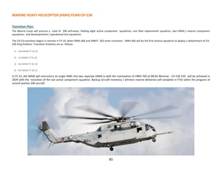 85
MARINE HEAVY HELICOPTER (HMH) PLAN CH-53K
Transition Plan:
The Marine Corps will procure a total of 200 airframes, fielding eight active component squadrons, one fleet replacement squadron, two HMH(-) reserve component
squadrons, and developmental / operational test squadrons.
The CH-53 transition begins in earnest in FY-19, when HMH-366 and HMHT- 302 enter transition. HMH-366 will be the first tactical squadron to deploy a detachment of CH-
53K King Stallions. Transition timelines are as follows:
1) 2nd MAW FY 19-25
2) 1st MAW FY 25-26
3) 3rd MAW FY 26-30
4) 4th MAW FY 29-31.
In FY 23, 4th MAW will restructure its single HMH into two separate HMH(-)s with the reactivation of HMH-769 at MCAS Miramar. CH-53K FOC will be achieved in
2029 with the transition of the last active component squadron. Backup aircraft inventory / attrition reserve deliveries will complete in FY31 when the program of
record reaches 200 aircraft.
 