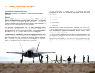 1.1 MARINE AVIATION AND THE MAGTF
Current and Emerging Supporting Concepts (Cont’d)
9
Distributed STOVL Operations (DSO)
Background- Distributed STOVL Operations is a subset of Distributed Aviation
Operations.
Concept
Distributed STOVL Operations maximizes the capabilities of STOVL aircraft and
expands basing options based on reduced runway requirements.7 DSO provides
the same benefits as Distributed Aviation Operations. Increased and
complementary basing options provide commanders with additional options to
leverage the F-35’s access, collection and strike capabilities.
Fifth generation STOVL aircraft launch from a sea base or land base to conduct
multiple missions, with fuel and ordnance resupply conducted at mobile forward
arming and refueling points (M-FARPS) located closer or within the operating area.
Aircraft return to the sea or land base at the conclusion of each flight day.
Complementing and enabling the M-FARPs is the mobile distribution site (MDS)
concept, a vehicle-mobile site located away from the M-FARP, intended to re-arm
and re-fuel the M-FARP while maintaining an element of deception and decoy.
DSO is sustainable using surface connectors, land-based MDSs and host nation
support, enabling readiness and sortie generation for the MAGTF.
The DSO concept/sites are scalable based on the objective, operational
environment and threat. DSO concept/site employment includes four major
types/options:
1) Air-Connected Mobile
2) Light Mobile
3) Medium Mobile
4) Heavy Mobile
While DSO provides another employment option for MAGTF, naval, or joint forces,
it may not be appropriate in every scenario. Employment of forces in a distributed
STOVL fashion requires operational considerations including logistical support,
command and control, and security.
7 U.S. Marine Corps, MAGTF F-35B Distributed Short Take-Off Vertical Landing (STOVL) Operations - DSO
Concept of Operations, (Washington, DC: Headquarters, Marine Corps Department of Aviation, Aviation
Plans and Policies, 1 February 2015).
8 Marine Attack Squadron 542 (VMA-542). Hunter Army Airfield Distributed STOVL Operations After
Action Report. Marine Corps Center For Lessons Learned Report (CDR 15154). Cherry Point, NC, May
2016.
 