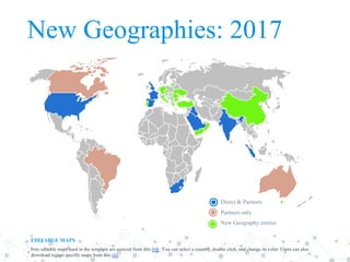 New Geographies: 2017
Direct & Partners
Partners only
New Geography entries
EDITABLE MAPS
Free editable maps used in the template are sourced from this link. You can select a country, double click, and change its color. Users can also
download region specific maps from this site.
 