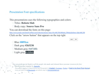 Presentation Font specifications
This presentations uses the following typographies and colors:
◎Titles: Roboto Slab
◎Body copy: Source Sans Pro
You can download the fonts on this page:
https://www.google.com/fonts#UsePlace:use/Collection:Source+Sans+Pro:400,700,400italic,700italic|Roboto+Slab:400,700
Click on the “arrow button” that appears on the top right
◎Blue #0091ea
◎Dark gray #263238
◎Medium gray #607d8b
◎Light gray #cfd8dc
You can credit special thanks to all the people who made and released these awesome resources for free:
Marketing plan template by Augentia
Presentation template by SlidesCarnival and Photographs by Unsplash, Freeimages, Pixabay & Death to the Stock Photo (license)
Icons and clipart from Clipartpanda and editable maps by Powerpointslides.net
 