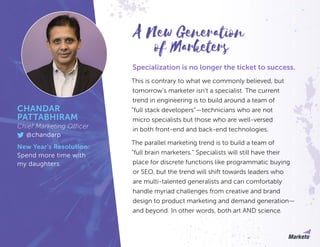 Specialization is no longer the ticket to success.
This is contrary to what we commonly believed, but
tomorrow’s marketer isn’t a specialist. The current
trend in engineering is to build around a team of
“full stack developers”—technicians who are not
micro specialists but those who are well-versed
in both front-end and back-end technologies.
The parallel marketing trend is to build a team of
“full brain marketers.” Specialists will still have their
place for discrete functions like programmatic buying
or SEO, but the trend will shift towards leaders who
are multi-talented generalists and can comfortably
handle myriad challenges from creative and brand
design to product marketing and demand generation—
and beyond. In other words, both art AND science.
of Marketers
A New Generation
CHANDAR
PATTABHIRAM
Chief Marketing Officer
@chandarp
New Year’s Resolution:
Spend more time with
my daughters.
 