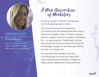 It will no longer work for marketing
to think and operate in silos.
Your marketing org should always be
connecting with and working with other teams
within the company–sales, customer success,
services, support, education, product, operations,
etc.—on key programs. Traditionally, this has
been hard to do because there hasn’t been the
technology to support it and help scale efforts–
but that is no longer true.
For example, B2B marketers can now
use technology to ensure their sales team
have visibility and participation in programs—
versus being isolated from critical activities.
HEIDI BULLOCK
GVP, Global Marketing
@HeidiBullock
New Year’s Resolution:
I don’t believe in them.
Why wait on good things!
of Marketers
A New Generation
 