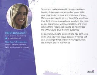 To prepare, marketers need to be open and have
humility. It takes working with other teams within
your organization to drive and implement change.
Marketers also have to be very thoughtful about how
they think of their organizational structure. You need
people that are okay with hard problems and enjoy
solving them. People also have to be incentivized
the SAME way to drive the right outcomes.
Be open and willing to ask questions. You can’t keep
doing what you’ve done just because it worked last
year. Challenge things and see if your approach is
still the right one—it may not be.
HEIDI BULLOCK
GVP, Global Marketing
@HeidiBullock
New Year’s Resolution:
I don’t believe in them.
Why wait on good things!
 