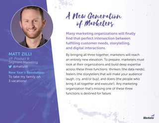 Many marketing organizations will finally
find that perfect intersection between
fulfilling customer needs, storytelling,
and digital interactions.
By bringing all three together, marketers will reach
an entirely new elevation. To prepare, marketers must
look at their organizations and build deep expertise
across these three functions: thinkers (the data nerds),
feelers (the storytellers that will make your audience
laugh, cry, and/or buy), and doers (the people who
bring it all together and execute!). Any marketing
organization that’s missing one of these three
functions is destined for failure.
MATT ZILLI
VP, Product &
Segment Marketing
@mattzilli
New Year’s Resolution:
To take my family on
3 vacations!
of Marketers
A New Generation
 