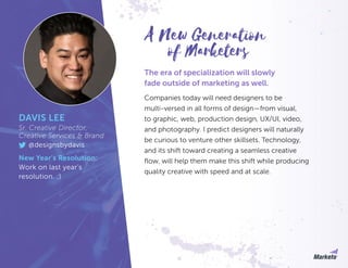 The era of specialization will slowly
fade outside of marketing as well.
Companies today will need designers to be
multi-versed in all forms of design—from visual,
to graphic, web, production design, UX/UI, video,
and photography. I predict designers will naturally
be curious to venture other skillsets. Technology,
and its shift toward creating a seamless creative
flow, will help them make this shift while producing
quality creative with speed and at scale.
DAVIS LEE
Sr. Creative Director,
Creative Services & Brand
@designsbydavis
New Year’s Resolution:
Work on last year’s
resolution. ;)
of Marketers
A New Generation
 