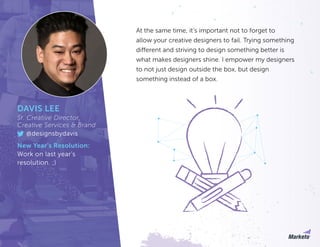 At the same time, it’s important not to forget to
allow your creative designers to fail. Trying something
different and striving to design something better is
what makes designers shine. I empower my designers
to not just design outside the box, but design
something instead of a box.
DAVIS LEE
Sr. Creative Director,
Creative Services & Brand
@designsbydavis
New Year’s Resolution:
Work on last year’s
resolution. ;)
 