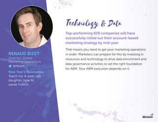 Top-performing B2B companies will have
successfully rolled out their account-based
marketing strategy by mid-year.
That means you need to get your marketing operations
in order. Marketers can prepare for this by investing in
resources and technology to drive data enrichment and
data governance activities to set the right foundation
for ABM. Your ABM execution depends on it.
RENAUD BIZET
Director, Global
Marketing Operations
@rbizet
New Year’s Resolution:
Teach my 4-year-old
daughter how to
speak French.
Technology & Data
 