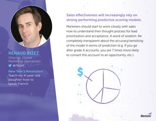 Sales effectiveness will increasingly rely on
strong performing predictive scoring models.
Marketers should start to work closely with sales
now to understand their thought process for lead
prioritization and acceptance. A word of wisdom: Be
completely transparent about the accuracy/sensitivity
of the model in terms of prediction (e.g. If you go
after grade A accounts, you are 7 times more likely
to convert this account to an opportunity, etc.).RENAUD BIZET
Director, Global
Marketing Operations
@rbizet
New Year’s Resolution:
Teach my 4-year-old
daughter how to
speak French.
 