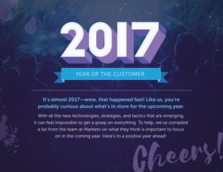 Cheers!
It’s almost 2017—wow, that happened fast! Like us, you’re
probably curious about what’s in store for the upcoming year.
With all the new technologies, strategies, and tactics that are emerging,
it can feel impossible to get a grasp on everything. To help, we’ve compiled
a list from the team at Marketo on what they think is important to focus
on in the coming year. Here’s to a positive year ahead!
YEAR OF THE CUSTOMER
2017
 