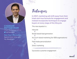 In 2017, marketing will shift away from their
tried-and-true formula for engagement and
instead incorporate techniques to engage
buyers at every stage of the lifecycle.
Inbound
The new equation is:
Successful customer engagement
Broad-based lead generation
Account-based marketing (for B2B organizations)
Paid media personalization
Direct marketing
Techniques
CHANDAR
PATTABHIRAM
Chief Marketing Officer
@chandarp
New Year’s Resolution:
Spend more time with
my daughters.
 