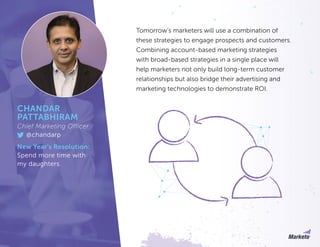 Tomorrow’s marketers will use a combination of
these strategies to engage prospects and customers.
Combining account-based marketing strategies
with broad-based strategies in a single place will
help marketers not only build long-term customer
relationships but also bridge their advertising and
marketing technologies to demonstrate ROI.
CHANDAR
PATTABHIRAM
Chief Marketing Officer
@chandarp
New Year’s Resolution:
Spend more time with
my daughters.
 