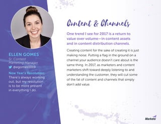 One trend I see for 2017 is a return to
value over volume—in content assets
and in content distribution channels.
Creating content for the sake of creating it is just
making noise. Putting a flag in the ground on a
channel your audience doesn’t care about is the
same thing. In 2017, as marketers and content
marketers shift toward deeply listening to and
understanding the customer, they will cut some
of the fat of content and channels that simply
don’t add value.
Content & Channels
ELLEN GOMES
Sr. Content
Marketing Manager
@egomes1019
New Year’s Resolution:
There’s always working
out, but my resolution
is to be more present
in everything I do.
 