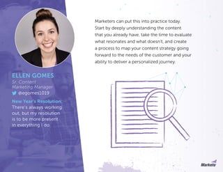 Marketers can put this into practice today.
Start by deeply understanding the content
that you already have, take the time to evaluate
what resonates and what doesn’t, and create
a process to map your content strategy going
forward to the needs of the customer and your
ability to deliver a personalized journey.
ELLEN GOMES
Sr. Content
Marketing Manager
@egomes1019
New Year’s Resolution:
There’s always working
out, but my resolution
is to be more present
in everything I do.
 