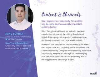 User experience, especially for mobile,
will become an increasingly important
ranking factor.
Why? Google is splitting their index to evaluate
mobile sites separately, launching Accelerated
Mobile Pages project for quicker loading websites,
penalizing sizes with pull page interstitial ads.
Marketers can prepare for this by adding structured
data to your site and providing valuable content that
can be crawled by Google’s mobile ranking algorithm.
Additionally, keeping a close eye on the changing
user behavior and expectations will be key as it’s
the biggest driver of change in SEO.
MIKE TOMITA
Director, Online Marketing
@mike_tomita
New Year’s Resolution:
Check my Twitter account
more than once a week.
Content & Channels
 