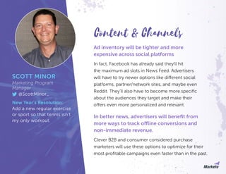 Ad inventory will be tighter and more
expensive across social platforms
In fact, Facebook has already said they’ll hit
the maximum ad slots in News Feed. Advertisers
will have to try newer options like different social
platforms, partner/network sites, and maybe even
Reddit. They’ll also have to become more specific
about the audiences they target and make their
offers even more personalized and relevant.
In better news, advertisers will benefit from
more ways to track offline conversions and
non-immediate revenue.
Clever B2B and consumer considered purchase
marketers will use these options to optimize for their
most profitable campaigns even faster than in the past.
SCOTT MINOR
Marketing Program
Manager
@ScottMinor_
New Year’s Resolution:
Add a new regular exercise
or sport so that tennis isn’t
my only workout.
Content & Channels
 