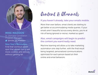 If you haven’t already, take your emails mobile.
More than ever before, email clients are starting to
get better at accommodating media queries. If your
emails aren’t beautiful across every device, you’re at
risk of being ignored or worse, marked as spam!
Also, email campaigns will begin to predict
the content you want/really need.
Machine learning will allow us to take marketing
automation one step further, with the final result
being targeted, personalized communications
optimized for each person based on their
online and email behaviors.
MIKE MADDEN
Sr. Demand Generation
Program Manager
@mike_p_madden
New Year’s Resolution:
Find that workout sweet
spot that allows me to eat
more cookies and donuts
without getting fat.
Content & Channels
 