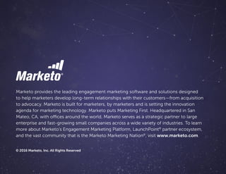 Marketo provides the leading engagement marketing software and solutions designed
to help marketers develop long-term relationships with their customers—from acquisition
to advocacy. Marketo is built for marketers, by marketers and is setting the innovation
agenda for marketing technology. Marketo puts Marketing First. Headquartered in San
Mateo, CA, with offices around the world, Marketo serves as a strategic partner to large
enterprise and fast-growing small companies across a wide variety of industries. To learn
more about Marketo’s Engagement Marketing Platform, LaunchPoint®
 partner ecosystem,
and the vast community that is the Marketo Marketing Nation®
, visit www.marketo.com.
© 2016 Marketo, Inc. All Rights Reserved
 