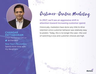 In 2017, we’ll see an aggressive shift in
attention toward increasing customer spend.
Historically, marketers have done very little to drive
retention since customer behavior was relatively easy
to predict. Today, this is no longer the case—the cost
of switching is low and customer choices are high.
CHANDAR
PATTABHIRAM
Chief Marketing Officer
@chandarp
New Year’s Resolution:
Spend more time with
my daughters.
Customer-Centric Marketing
 