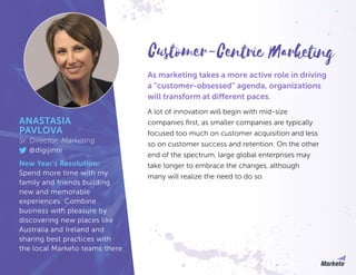 As marketing takes a more active role in driving
a “customer-obsessed” agenda, organizations
will transform at different paces.
A lot of innovation will begin with mid-size
companies first, as smaller companies are typically
focused too much on customer acquisition and less
so on customer success and retention. On the other
end of the spectrum, large global enterprises may
take longer to embrace the changes, although
many will realize the need to do so.
ANASTASIA
PAVLOVA
Sr. Director, Marketing
@digijinni
New Year’s Resolution:
Spend more time with my
family and friends building
new and memorable
experiences. Combine
business with pleasure by
discovering new places like
Australia and Ireland and
sharing best practices with
the local Marketo teams there.
Customer-Centric Marketing
 