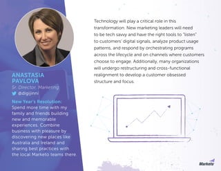 Technology will play a critical role in this
transformation. New marketing leaders will need
to be tech savvy and have the right tools to “listen”
to customers’ digital signals, analyze product usage
patterns, and respond by orchestrating programs
across the lifecycle and on channels where customers
choose to engage. Additionally, many organizations
will undergo restructuring and cross-functional
realignment to develop a customer obsessed
structure and focus.
ANASTASIA
PAVLOVA
Sr. Director, Marketing
@digijinni
New Year’s Resolution:
Spend more time with my
family and friends building
new and memorable
experiences. Combine
business with pleasure by
discovering new places like
Australia and Ireland and
sharing best practices with
the local Marketo teams there.
 