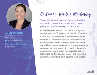 There will be an increased focus on building
authentic connections, and a shift toward
giving as much as you get, if not more.
More companies will use customer advocacy as a
strategic weapon. To prepare for this shift, it’s critical
for marketers driving advocacy programs to focus
on building relationships beyond the transactional
relationship required to source a reference or case
study. This means going beyond just asking customer
advocates for their support, to providing them with
opportunities to showcase their expertise and be
recognized by their peers as leaders and innovators,
and ultimately helping them advance their careers.
JULIE PERINO
Director, Customer
Marketing
@JuliePerinopr
New Year’s Resolution:
Be bolder!
Customer-Centric Marketing
 