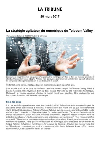 LA TRIBUNE
20 mars 2017
La stratégie agitateur du numérique de Telecom Valley
Par Laurence Bottero | 20/03/2017, 9:59 | 539 mots
(Crédits :
Décideurs en région)Ce n'est pas parce qu'on promeut le numérique qu'il faut le faire de manière simpliste et
attendue. L'association basée à Sophia-Antipolis mais qui rayonne plus largement sur le territoire régional, fait comme
les entreprises : elle exporte (son savoir) et sort de sa zone de confort.
Porter la bonne parole, c'est pas toujours facile mais ça peut rapporter gros.
Ça s'appelle sortir de sa zone de confort et c'est exactement ce qu'à fait Telecom Valley. Basé à
Sophia-Antipolis, mais rayonnant bien au-delà, jusqu'à Marseille où elle rejoint son homologue,
Medinsoft, le cluster continue d'agiter le bocal numérique azuréen. Une philosophie qui
fonctionne. Et qui n'a pas lieu de s'interrompre.
Finis les silos
Il en va ainsi du rapprochement avec le monde industriel. Présent en novembre dernier pour la
deuxième année consécutive à Industria, le rendez-vous qui réunit tout ce que le département
réunit d'industriels azuréens, Telecom Valley a fait plus qu'être présent, animant une table-ronde
sur les objets connectés ou délocalisant pour l'occasion son Fablab. "Ce rapprochement avec le
monde industriel est avant tout une rencontre d'hommes", explique Pascal Flamand. Pour le
président du cluster, "s'auto-congratuler entre spécialistes du numérique", n'est ni constructif ni
prospectif. "Nous avons beaucoup à apprendre des industriels et il n'est jamais mauvais de se
remettre en question. Faire passer le message du numérique dans l'industrie est un travail de
longue haleine. Industrie et numérique : il n'y a plus de frontière. D'autant que nous avons des
problématiques communes que sont la concurrence chinoise et indienne à bas coûts". L'autre
souci commun, c'est "comment attirer les talents".
 