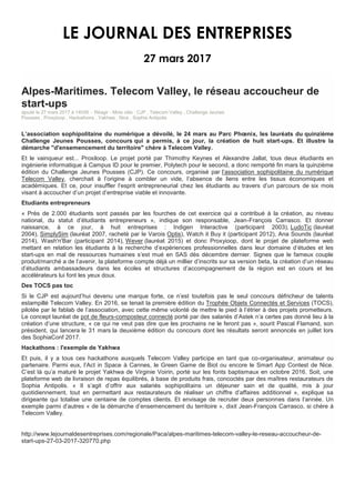 LE JOURNAL DES ENTREPRISES
27 mars 2017
Alpes-Maritimes. Telecom Valley, le réseau accoucheur de
start-ups
ajouté le 27 mars 2017 à 14h09 - Réagir - Mots clés : CJP , Telecom Valley , Challenge Jeunes
Pousses , Proxyloop , Hackathons , Yakhwa , Nice , Sophia Antipolis
L’association sophipolitaine du numérique a dévoilé, le 24 mars au Parc Phœnix, les lauréats du quinzième
Challenge Jeunes Pousses, concours qui a permis, à ce jour, la création de huit start-ups. Et illustre la
démarche "d'ensemencement du territoire" chère à Telecom Valley.
Et le vainqueur est... Proxiloop. Le projet porté par Thimothy Keynes et Alexandre Jallat, tous deux étudiants en
ingénierie informatique à Campus ID pour le premier, Polytech pour le second, a donc remporté fin mars la quinzième
édition du Challenge Jeunes Pousses (CJP). Ce concours, organisé par l’association sophipolitaine du numérique
Telecom Valley, cherchait à l’origine à combler un vide, l’absence de liens entre les tissus économiques et
académiques. Et ce, pour insuffler l’esprit entrepreneurial chez les étudiants au travers d’un parcours de six mois
visant à accoucher d’un projet d’entreprise viable et innovante.
Etudiants entrepreneurs
« Près de 2.000 étudiants sont passés par les fourches de cet exercice qui a contribué à la création, au niveau
national, du statut d’étudiants entrepreneurs », indique son responsable, Jean-François Carrasco. Et donner
naissance, à ce jour, à huit entreprises : Indigen Interactive (participant 2003), LudoTic (lauréat
2004), SimplySim (lauréat 2007, racheté par le Varois Optis), Watch it Buy it (participant 2012), Ana Sounds (lauréat
2014), Wash'n'Bar (participant 2014), Wever (lauréat 2015) et donc Proxyioop, dont le projet de plateforme web
mettant en relation les étudiants à la recherche d’expériences professionnelles dans leur domaine d’études et les
start-ups en mal de ressources humaines s’est mué en SAS dès décembre dernier. Signes que le fameux couple
produit/marché a de l’avenir, la plateforme compte déjà un millier d’inscrits sur sa version beta, la création d’un réseau
d’étudiants ambassadeurs dans les écoles et structures d’accompagnement de la région est en cours et les
accélérateurs lui font les yeux doux.
Des TOCS pas toc
Si le CJP est aujourd’hui devenu une marque forte, ce n’est toutefois pas le seul concours défricheur de talents
estampillé Telecom Valley. En 2016, se tenait la première édition du Trophée Objets Connectés et Services (TOCS),
pilotée par le fablab de l’association, avec cette même volonté de mettre le pied à l’étrier à des projets prometteurs.
Le concept lauréat de pot de fleurs-composteur connecté porté par des salariés d’Astek n’a certes pas donné lieu à la
création d’une structure, « ce qui ne veut pas dire que les prochains ne le feront pas », sourit Pascal Flamand, son
président, qui lancera le 31 mars la deuxième édition du concours dont les résultats seront annoncés en juillet lors
des SophiaConf 2017.
Hackathons : l'exemple de Yakhwa
Et puis, il y a tous ces hackathons auxquels Telecom Valley participe en tant que co-organisateur, animateur ou
partenaire. Parmi eux, l’Act in Space à Cannes, le Green Game de Biot ou encore le Smart App Contest de Nice.
C’est là qu’a maturé le projet Yakhwa de Virginie Voirin, porté sur les fonts baptismaux en octobre 2016. Soit, une
plateforme web de livraison de repas équilibrés, à base de produits frais, concoctés par des maîtres restaurateurs de
Sophia Antipolis. « Il s’agit d’offrir aux salariés sophipolitains un déjeuner sain et de qualité, mis à jour
quotidiennement, tout en permettant aux restaurateurs de réaliser un chiffre d’affaires additionnel », explique sa
dirigeante qui totalise une centaine de comptes clients. Et envisage de recruter deux personnes dans l’année. Un
exemple parmi d’autres « de la démarche d’ensemencement du territoire », dixit Jean-François Carrasco, si chère à
Telecom Valley.
http://www.lejournaldesentreprises.com/regionale/Paca/alpes-maritimes-telecom-valley-le-reseau-accoucheur-de-
start-ups-27-03-2017-320770.php
 