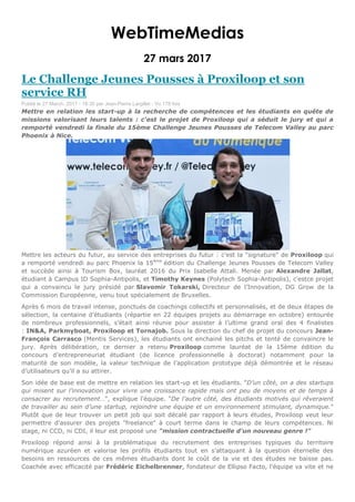 WebTimeMedias
27 mars 2017
Le Challenge Jeunes Pousses à Proxiloop et son
service RH
Publié le 27 March, 2017 - 18:30 par Jean-Pierre Largillet - Vu 178 fois
Mettre en relation les start-up à la recherche de compétences et les étudiants en quête de
missions valorisant leurs talents : c'est le projet de Proxiloop qui a séduit le jury et qui a
remporté vendredi la finale du 15ème Challenge Jeunes Pousses de Telecom Valley au parc
Phoenix à Nice.
Mettre les acteurs du futur, au service des entreprises du futur : c'est la "signature" de Proxiloop qui
a remporté vendredi au parc Phoenix la 15ème
édition du Challenge Jeunes Pousses de Telecom Valley
et succède ainsi à Tourism Box, lauréat 2016 du Prix Isabelle Attali. Menée par Alexandre Jallat,
étudiant à Campus ID Sophia-Antipolis, et Timothy Keynes (Polytech Sophia-Antipolis), c'estce projet
qui a convaincu le jury présidé par Slavomir Tokarski, Directeur de l’Innovation, DG Grow de la
Commission Européenne, venu tout spécialement de Bruxelles.
Après 6 mois de travail intense, ponctués de coachings collectifs et personnalisés, et de deux étapes de
sélection, la centaine d’étudiants (répartie en 22 équipes projets au démarrage en octobre) entourée
de nombreux professionnels, s’était ainsi réunie pour assister à l’ultime grand oral des 4 finalistes
: IN&A, Parkmyboat, Proxiloop et Tornajob. Sous la direction du chef de projet du concours Jean-
François Carrasco (Mentis Services), les étudiants ont enchainé les pitchs et tenté de convaincre le
jury. Après délibération, ce dernier a retenu Proxiloop comme lauréat de la 15ème édition du
concours d’entrepreneuriat étudiant (de licence professionnelle à doctorat) notamment pour la
maturité de son modèle, la valeur technique de l’application prototype déjà démontrée et le réseau
d’utilisateurs qu’il a su attirer.
Son idée de base est de mettre en relation les start-up et les étudiants. "D’un côté, on a des startups
qui misent sur l’innovation pour vivre une croissance rapide mais ont peu de moyens et de temps à
consacrer au recrutement…", explique l'équipe. "De l’autre côté, des étudiants motivés qui rêveraient
de travailler au sein d’une startup, rejoindre une équipe et un environnement stimulant, dynamique."
Plutôt que de leur trouver un petit job qui soit décalé par rapport à leurs études, Proxiloop veut leur
permettre d'assurer des projets "freelance" à court terme dans le champ de leurs compétences. Ni
stage, ni CCD, ni CDI, il leur est proposé une "mission contractuelle d'un nouveau genre !"
Proxiloop répond ainsi à la problématique du recrutement des entreprises typiques du territoire
numérique azuréen et valorise les profils étudiants tout en s’attaquant à la question éternelle des
besoins en ressources de ces mêmes étudiants dont le coût de la vie et des études ne baisse pas.
Coachée avec efficacité par Frédéric Eichelbrenner, fondateur de Ellipso Facto, l'équipe va vite et ne
 
