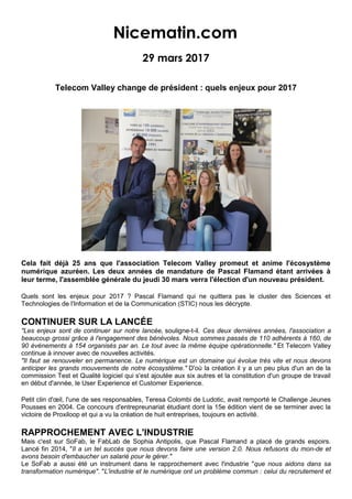 Nicematin.com
29 mars 2017
Telecom Valley change de président : quels enjeux pour 2017
Cela fait déjà 25 ans que l'association Telecom Valley promeut et anime l'écosystème
numérique azuréen. Les deux années de mandature de Pascal Flamand étant arrivées à
leur terme, l'assemblée générale du jeudi 30 mars verra l'élection d'un nouveau président.
Quels sont les enjeux pour 2017 ? Pascal Flamand qui ne quittera pas le cluster des Sciences et
Technologies de l'Information et de la Communication (STIC) nous les décrypte.
CONTINUER SUR LA LANCÉE
"Les enjeux sont de continuer sur notre lancée, souligne-t-il. Ces deux dernières années, l'association a
beaucoup grossi grâce à l'engagement des bénévoles. Nous sommes passés de 110 adhérents à 160, de
90 événements à 154 organisés par an. Le tout avec la même équipe opérationnelle." Et Telecom Valley
continue à innover avec de nouvelles activités.
"Il faut se renouveler en permanence. Le numérique est un domaine qui évolue très vite et nous devons
anticiper les grands mouvements de notre écosystème." D'où la création il y a un peu plus d'un an de la
commission Test et Qualité logiciel qui s'est ajoutée aux six autres et la constitution d'un groupe de travail
en début d'année, le User Experience et Customer Experience.
Petit clin d'œil, l'une de ses responsables, Teresa Colombi de Ludotic, avait remporté le Challenge Jeunes
Pousses en 2004. Ce concours d'entrepreunariat étudiant dont la 15e édition vient de se terminer avec la
victoire de Proxiloop et qui a vu la création de huit entreprises, toujours en activité.
RAPPROCHEMENT AVEC L'INDUSTRIE
Mais c'est sur SoFab, le FabLab de Sophia Antipolis, que Pascal Flamand a placé de grands espoirs.
Lancé fin 2014, "Il a un tel succès que nous devons faire une version 2.0. Nous refusons du mon-de et
avons besoin d'embaucher un salarié pour le gérer."
Le SoFab a aussi été un instrument dans le rapprochement avec l'industrie "que nous aidons dans sa
transformation numérique". "L'industrie et le numérique ont un problème commun : celui du recrutement et
 