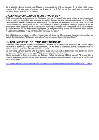 de la vocation. Leurs métiers scientifiques et techniques ne font pas le plein. Il y a deux mille postes
ouverts à Sophia que nous n'arrivons pas à pourvoir. Le SoFab est un lieu idéal pour promovoir ces
carrières auprès des 3es et Terminales."
L'AVENIR DU CHALLENGE JEUNES POUSSES ?
2017 verra-t-elle la régionalisation du Challenge Jeunes Pousses? "On l'avait envisagé avec Medinsoft,
notre homologue marseillais avec qui nous travaillons la main dans la main depuis plus de dix ans. Mais
c'est trop lourd à gérer : le challenge mobilise une cinquantaine de bénévoles, dont des chefs d'entreprise
pendant cinq mois. Nous préférons apporter à Medinsoft notre ingénierie de montage de projet. C'est en
discussion. Notre baseline, c'est "Animateur du numérique azuréen" qui correspond au bassin d'emplois
qui va de Menton à Saint-Raphaël et Draguignan. On a déjà beaucoup à faire sur ce secteur. Nous n'avons
ni vocation ni velléités à récupérer les initiatives mais à les aider."
Outre l'élection du prochain président, l'assemblée générale du 30 mars sera l'occasion de modifier les
statuts de l'association. "Cela nous permettra d'avoir un conseil d'administration élargi."
UN FORUM VIRTUEL DE L'EMPLOI EN OCTOBRE
Parmi les autres projets notables qui viendront s'ajouter, il y a Sophiaconf, la journée M-Tourism, l'Agile
Tour et la 2e édition du Trophée Objets connectés, "un mix entre le challenge Jeunes Pousses dont le but
est de créer un objet connecté et le service associé."
La nouveauté viendra, quant à elle, à l'automne avec un Forum virtuel de l'emploi. Il se tiendra en même
temps que le Mois du numérique pour "Attirer et surtout retenir les talents".
Et que deviendra le futur ex-président de Telecom Valley, par ailleurs CEO de Janua? "Si je suis élu, je
resterai au bureau exécutif, ne serait-ce que pour assurer une transition douce et continuerai à m'investir
dans l'association."
http://www.nicematin.com/economie/telecom-valley-change-de-president-quels-enjeux-pour-2017-124663
 