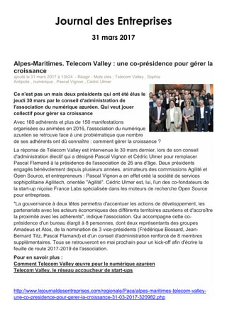 Journal des Entreprises
31 mars 2017
Alpes-Maritimes. Telecom Valley : une co-présidence pour gérer la
croissance
ajouté le 31 mars 2017 à 13h24 - Réagir - Mots clés : Telecom Valley , Sophia
Antipolis , numérique , Pascal Vignon , Cédric Ulmer
Ce n'est pas un mais deux présidents qui ont été élus le
jeudi 30 mars par le conseil d'administration de
l'association du numérique azuréen. Qui veut jouer
collectif pour gérer sa croissance
Avec 160 adhérents et plus de 150 manifestations
organisées ou animées en 2016, l'association du numérique
azuréen se retrouve face à une problématique que nombre
de ses adhérents ont dû connaître : comment gérer la croissance ?
La réponse de Telecom Valley est intervenue le 30 mars dernier, lors de son conseil
d'administration électif qui a désigné Pascal Vignon et Cédric Ulmer pour remplacer
Pascal Flamand à la présidence de l'association de 26 ans d'âge. Deux présidents
engagés bénévolement depuis plusieurs années, animateurs des commissions Agilité et
Open Source, et entrepreneurs : Pascal Vignon a en effet créé la société de services
sophipolitaine Agilitech, orientée "Agilité". Cédric Ulmer est, lui, l'un des co-fondateurs de
la start-up niçoise France Labs spécialisée dans les moteurs de recherche Open Source
pour entreprises.
"La gouvernance à deux têtes permettra d'accentuer les actions de développement, les
partenariats avec les acteurs économiques des différents territoires azuréens et d'accroître
la proximité avec les adhérents", indique l'association. Qui accompagne cette co-
présidence d'un bureau élargit à 8 personnes, dont deux représentants des groupes
Amadeus et Atos, de la nomination de 3 vice-présidents (Frédérique Bossard, Jean-
Bernard Titz, Pascal Flamand) et d'un conseil d'administration renforcé de 8 membres
supplémentaires. Tous se retrouveront en mai prochain pour un kick-off afin d'écrire la
feuille de route 2017-2019 de l'association.
Pour en savoir plus :
Comment Telecom Valley œuvre pour le numérique azuréen
Telecom Valley, le réseau accoucheur de start-ups
http://www.lejournaldesentreprises.com/regionale/Paca/alpes-maritimes-telecom-valley-
une-co-presidence-pour-gerer-la-croissance-31-03-2017-320982.php
 
