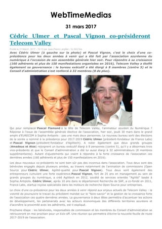 WebTimeMedias
31 mars 2017
Cédric Ulmer et Pascal Vignon co-présideront
Telecom Valley
Publié le 31 March, 2017 - 15:13 par Jean-Pierre Largillet - Vu 643 fois
Avec Cédric Ulmer (à gauche sur la photo) et Pascal Vignon, c'est le choix d'une co-
présidence pour les deux années à venir qui a été fait par l'association azuréenne du
numérique à l'occasion de son assemblée générale hier soir. Pour répondre à sa croissance
(160 adhérents et plus de 150 manifestations organisées en 2016), Telecom Valley a étoffé
également sa gouvernance : le bureau exécutif a été élargi à 8 membres (contre 5) et le
Conseil d'administration s'est renforcé à 32 membres (8 de plus).
Qui pour remplacer Pascal Flamand à la tête de Telecom Valley, l'animateur azuréen du Numérique ?
Réponse à l'issue de l'assemblée générale élective de l'association, hier soir, jeudi 30 mars dans le grand
amphi d'EURECOM à Sophia Antipolis : pas une mais deux personnes. Le nouveau bureau sorti des élections
de la soirée a nommé à la présidence pour 2017-2019 Cédric Ulmer (président-fondateur de France Labs)
et Pascal Vignon (président-fondateur d'Agilitech). A noter également que deux grands groupes
(Amadeus et Atos) rejoignent un bureau exécutif élargi à 8 personnes (contre 5), qu'il y a désormais trois
vice-présidents et que le Conseil d’administration a été lui aussi élargi à 32 administrateurs (8 membres
supplémentaires). Autant d'ajustements qui visent à répondre à la forte croissance de l'association ces
dernières années (160 adhérents et plus de 150 manifestations en 2016).
Les deux nouveaux co-présidents ne sont bien sûr pas des inconnus dans l'association. Tous deux sont des
bénévoles engagés depuis plusieurs années, au travers notamment de l'animation de commissions (Open
Source pour Cédric Ulmer, Agilité-qualité pour Pascal Vignon). Tous deux sont également des
entrepreneurs cumulant une forte expérience.Pascal Vignon, fort de 25 ans en management au sein de
grands groupes du numérique, a créé Agilitech en 2012, société de services orientée “Agilité” basée à
Sophia Antipolis. Cédric Ulmer, après 10 ans dans le département Recherche de SAP, a co-fondé en 2011,
France Labs, startup niçoise spécialisée dans les moteurs de recherche Open Source pour entreprises.
Le choix d'une co-présidence pour les deux années à venir répond aux enjeux actuels de Telecom Valley : la
volonté de poursuivre le travail du précédent mandat sur le “faire-savoir” et la gestion de la croissance forte
de l’association ces quatre dernières années. La gouvernance à deux têtes permettra d’accentuer les actions
de développement, les partenariats avec les acteurs économiques des différents territoires azuréens et
d’accroître la proximité avec les adhérents, est-il expliqué.
Prochaine étape : les bénévoles, responsables de commission et les membres du Conseil d’administration se
retrouveront en mai prochain pour un kick-off. Une réunion qui permettra d’écrire la nouvelle feuille de route
2017-2019 de l’association.
 