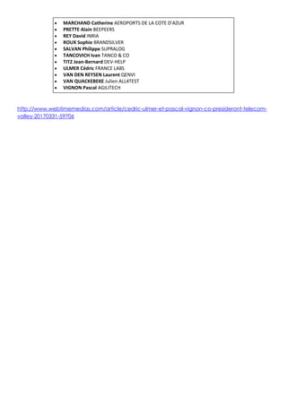  MARCHAND Catherine AEROPORTS DE LA COTE D'AZUR
 PRETTE Alain BEEPEERS
 REY David INRIA
 ROUX Sophie BRANDSILVER
 SALVAN Philippe SUPRALOG
 TANCOVICH Ivan TANCO & CO
 TITZ Jean-Bernard DEV-HELP
 ULMER Cédric FRANCE LABS
 VAN DEN REYSEN Laurent QENVI
 VAN QUACKEBEKE Julien ALL4TEST
 VIGNON Pascal AGILITECH
http://www.webtimemedias.com/article/cedric-ulmer-et-pascal-vignon-co-presideront-telecom-
valley-20170331-59706
 