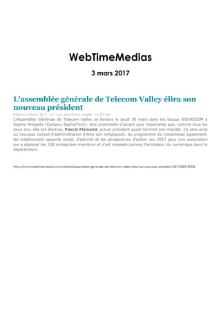 WebTimeMedias
3 mars 2017
L'assemblée générale de Telecom Valley élira son
nouveau président
Publié le 3 March, 2017 - 13:11 par Jean-Pierre Largillet - Vu 347 fois
L'Assemblée Générale de Telecom Valley se tiendra le jeudi 30 mars dans les locaux d'EURECOM à
Sophia Antipolis (Campus SophiaTech). Une assemblée d'autant plus importante que, comme tous les
deux ans, elle est élective, Pascal Flamand, actuel président ayant terminé son mandat. Ce sera ainsi
au nouveau conseil d'administration d'élire son remplaçant. Au programme de l'assemblée également,
les traditionnels rapports moral, d'activité et les perspectives d'action sur 2017 pour une association
qui a dépassé les 150 entreprises membres et s'est imposée comme l'animateur du numérique dans le
département.
http://www.webtimemedias.com/article/lassemblee-generale-de-telecom-valley-elira-son-nouveau-president-20170303-59540
 