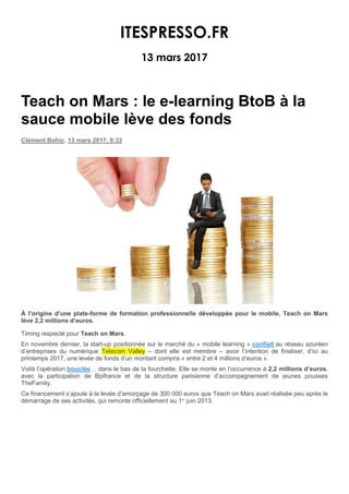 ITESPRESSO.FR
13 mars 2017
Teach on Mars : le e-learning BtoB à la
sauce mobile lève des fonds
Clément Bohic, 13 mars 2017, 9:33
ENTREPRISELEVÉES DE FONDSMOBILITÉSTART-UP
À l’origine d’une plate-forme de formation professionnelle développée pour le mobile, Teach on Mars
lève 2,2 millions d’euros.
Timing respecté pour Teach on Mars.
En novembre dernier, la start-up positionnée sur le marché du « mobile learning » confiait au réseau azuréen
d’entreprises du numérique Telecom Valley – dont elle est membre – avoir l’intention de finaliser, d’ici au
printemps 2017, une levée de fonds d’un montant compris « entre 2 et 4 millions d’euros ».
Voilà l’opération bouclée… dans le bas de la fourchette. Elle se monte en l’occurrence à 2,2 millions d’euros,
avec la participation de Bpifrance et de la structure parisienne d’accompagnement de jeunes pousses
TheFamily.
Ce financement s’ajoute à la levée d’amorçage de 300 000 euros que Teach on Mars avait réalisée peu après le
démarrage de ses activités, qui remonte officiellement au 1er
juin 2013.
 
