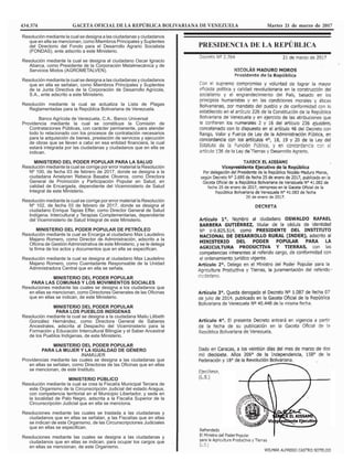 434.574 GACETA OFICIAL DE LA REPÚBLICA BOLIVARIANA DE VENEZUELA Martes 21 de marzo de 2017
PRESIDENCIA DE LA REPÚBLICA
Resolución mediante la cual se designa a las ciudadanas y ciudadanos
que en ella se mencionan, como Miembros Principales y Suplentes
del Directorio del Fondo para el Desarrollo Agrario Socialista
(FONDAS), ente adscrito a este Ministerio.
Resolución mediante la cual se designa al ciudadano Oscar Ignacio
Abarca, como Presidente de la Corporación Metalmecánica y de
Servicios Mixtos (AGROMETALVEN).
Resolución mediante la cual se designa a las ciudadanas y ciudadanos
que en ella se señalan, como Miembros Principales y Suplentes
de la Junta Directiva de la Corporación de Desarrollo Agrícola,
S.A., ente adscrito a este Ministerio.
Resolución mediante la cual se actualiza la Lista de Plagas
Reglamentadas para la República Bolivariana de Venezuela.
Banco Agrícola de Venezuela, C.A., Banco Universal
Providencia mediante la cual se constituye la Comisión de
Contrataciones Públicas, con carácter permanente, para atender
todo lo relacionado con los procesos de contratación necesarios
para la adquisición de bienes, prestación de servicios y ejecución
de obras que se lleven a cabo en esa entidad financiera, la cual
estará integrada por las ciudadanas y ciudadanos que en ella se
indican.
MINISTERIO DEL PODER POPULAR PARA LA SALUD
Resolución mediante la cual se corrige por error material la Resolución
Nº 100, de fecha 03 de febrero de 2017, donde se designa a la
ciudadana Amelyren Rebeca Basabe Oliveros, como Directora
General de Promoción y Participación Popular en Salud, en
calidad de Encargada, dependiente del Viceministerio de Salud
Integral de este Ministerio.
Resolución mediante la cual se corrige por error material la Resolución
Nº 102, de fecha 03 de febrero de 2017, donde se designa al
ciudadano Enrique Tapias Effer, como Director General de Salud
Indígena, Intercultural y Terapias Complementarias, dependiente
del Viceministerio de Salud Integral de este Ministerio.
MINISTERIO DEL PODER POPULAR DE PETRÓLEO
Resolución mediante la cual se Encarga al ciudadano Max Laudelino
Majano Romero, como Director de Administración, adscrito a la
Oficina de Gestión Administrativa de este Ministerio, y se le delega
la firma de los actos y documentos que en ella se especifican.
Resolución mediante la cual se designa al ciudadano Max Laudelino
Majano Romero, como Cuentadante Responsable de la Unidad
Administradora Central que en ella se señala.
MINISTERIO DEL PODER POPULAR
PARA LAS COMUNAS Y LOS MOVIMIENTOS SOCIALES
Resoluciones mediante las cuales se designa a los ciudadanos que
en ellas se mencionan, como Directores Generales de las Oficinas
que en ellas se indican, de este Ministerio.
MINISTERIO DEL PODER POPULAR
PARA LOS PUEBLOS INDÍGENAS
Resolución mediante la cual se designa a la ciudadana Mailu Lilibeth
González Hernández, como Directora General de Saberes
Ancestrales, adscrita al Despacho del Viceministerio para la
Formación y Educación Intercultural Bilingüe y el Saber Ancestral
de los Pueblos Indígenas, de este Ministerio.
MINISTERIO DEL PODER POPULAR
PARA LA MUJER Y LA IGUALDAD DE GÉNERO
INAMUJER
Providencias mediante las cuales se designa a las ciudadanas que
en ellas se señalan, como Directoras de las Oficinas que en ellas
se mencionan, de este Instituto.
MINISTERIO PÚBLICO
Resolución mediante la cual se crea la Fiscalía Municipal Tercera de
este Organismo de la Circunscripción Judicial del estado Aragua,
con competencia territorial en el Municipio Libertador, y sede en
la localidad de Palo Negro, adscrita a la Fiscalía Superior de la
Circunscripción Judicial que en ella se menciona.
Resoluciones mediante las cuales se traslada a las ciudadanas y
ciudadanos que en ellas se señalan, a las Fiscalías que en ellas
se indican de este Organismo, de las Circunscripciones Judiciales
que en ellas se especifican.
Resoluciones mediante las cuales se designa a las ciudadanas y
ciudadanos que en ellas se indican, para ocupar los cargos que
en ellas se mencionan, de este Organismo.
 